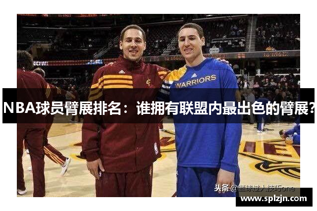 NBA球员臂展排名：谁拥有联盟内最出色的臂展？