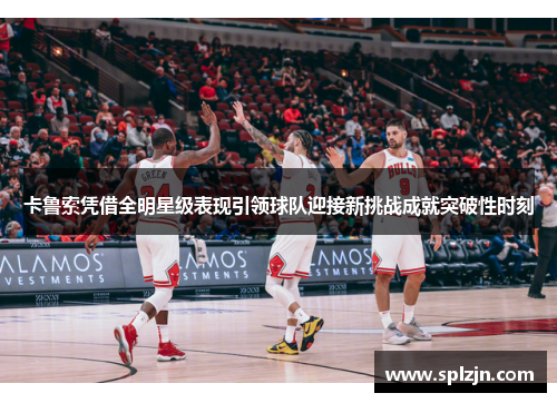 卡鲁索凭借全明星级表现引领球队迎接新挑战成就突破性时刻